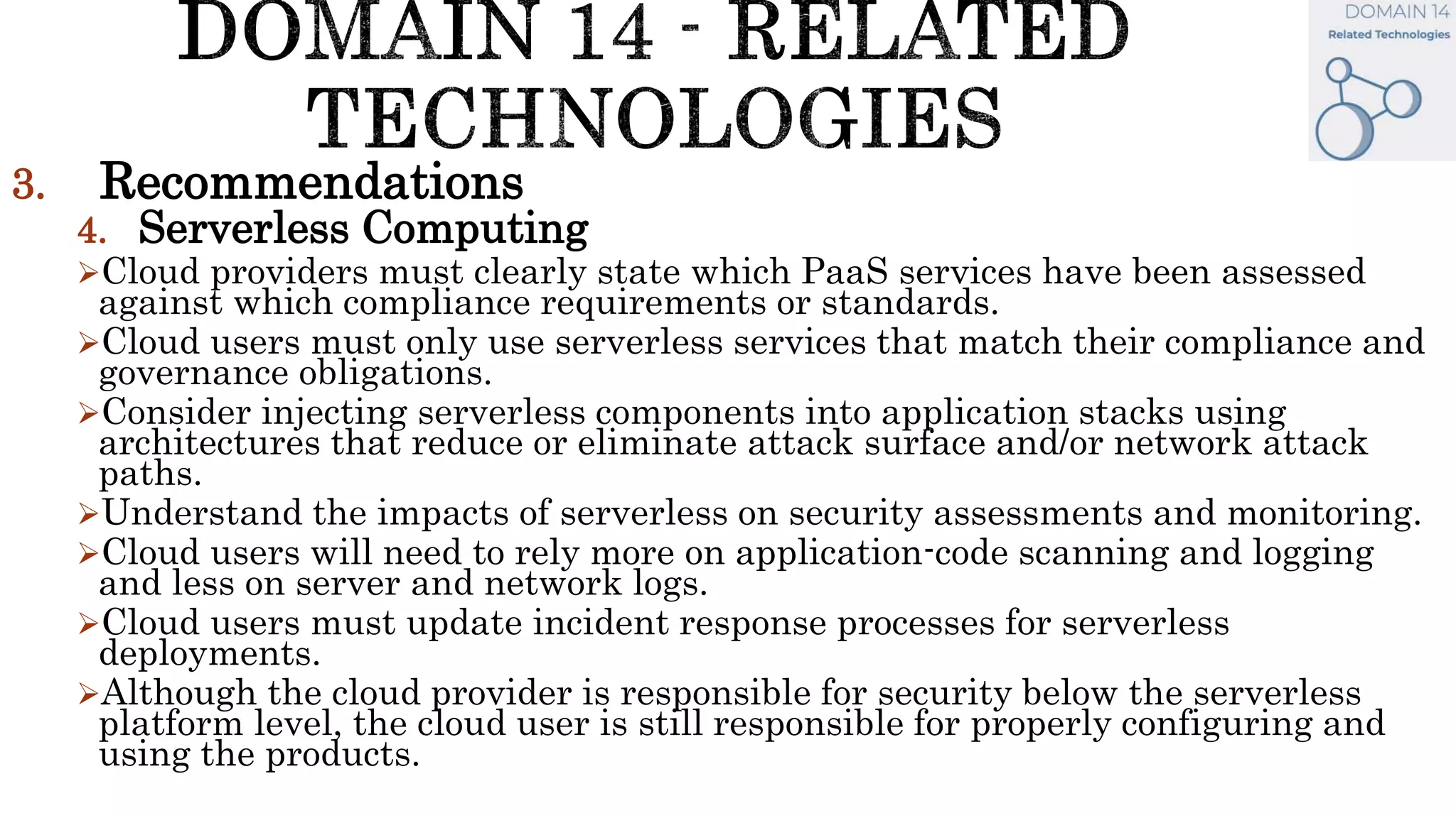 3. Recommendations
4. Serverless Computing
Cloud providers must clearly state which PaaS services have been assessed
against which compliance requirements or standards.
Cloud users must only use serverless services that match their compliance and
governance obligations.
Consider injecting serverless components into application stacks using
architectures that reduce or eliminate attack surface and/or network attack
paths.
Understand the impacts of serverless on security assessments and monitoring.
Cloud users will need to rely more on application-code scanning and logging
and less on server and network logs.
Cloud users must update incident response processes for serverless
deployments.
Although the cloud provider is responsible for security below the serverless
platform level, the cloud user is still responsible for properly configuring and
using the products.
 