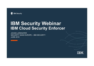 IBM Security Webinar
IBM Cloud Security Enforcer
JOHAN LARKSATER
SECURITY SAAS EUROPE – IBM SECURITY
JUNE 2016
 
