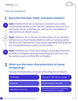 Paying for self-service usage
Provisioning at your own
Scalability
Elasticity
Identified interfaces
Easy de-provision of resources
once the task is complete
www.infosectrain.com | sales@infosectrain.com 03
1 Describe the IaaS, PaaS, and SaaS models?
IaaS: Infrastructure-as-a-Service or IaaS lets you create
cloud-based infrastructure (servers, networks, and so on) in
the cloud. Like on-premises, but without the complexity of
data centers or infrastructure.
2 What are the main characteristics of cloud
computing?
The key characteristics of cloud computing are as follows:
Interview Questions
PaaS: Platform-as-a-Service or PaaS allows you to develop
software on a cloud-based platform without worrying about
infrastructure deployment. Less stress regarding OS/Hardware,
but the greater power is given to the vendor.
1
SaaS: Software-as-a-Service or SaaS is a concept where the
provider manages practically everything, and you only use
the service, such as Office 365 or DropBox.
3
2
 