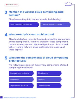 www.infosectrain.com | sales@infosectrain.com 04
Low-density data center
Containerized data center
3 Mention the various cloud computing data
centers?
Cloud computing data centers include the following:
5 What are the components of cloud computing
architecture?
The following are some of the primary components of cloud
computing architecture:
4 What exactly is cloud architecture?
Cloud architecture refers to the cloud computing components
and subcomponents. The most typical of these components
are a front-end platform, back-end platforms, cloud-based
delivery, and a network; cloud architecture is made up of
these aspects.
Management software
Hypervisor
Deployment software
Cloud server
Network
Cloud storage
 