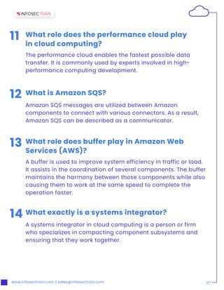 www.infosectrain.com | sales@infosectrain.com 07
11 What role does the performance cloud play
in cloud computing?
The performance cloud enables the fastest possible data
transfer. It is commonly used by experts involved in high-
performance computing development.
13 What role does buffer play in Amazon Web
Services (AWS)?
A buffer is used to improve system efficiency in traffic or load.
It assists in the coordination of several components. The buffer
maintains the harmony between those components while also
causing them to work at the same speed to complete the
operation faster.
12 What is Amazon SQS?
Amazon SQS messages are utilized between Amazon
components to connect with various connectors. As a result,
Amazon SQS can be described as a communicator.
14 What exactly is a systems integrator?
A systems integrator in cloud computing is a person or firm
who specializes in compacting component subsystems and
ensuring that they work together.
 