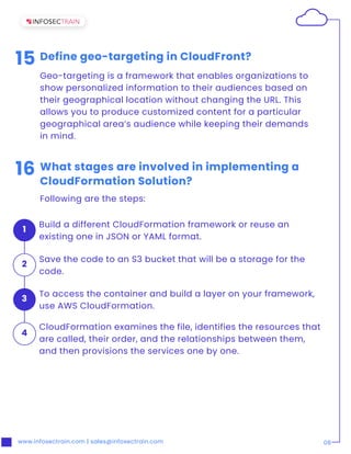 www.infosectrain.com | sales@infosectrain.com 08
15 Define geo-targeting in CloudFront?
Geo-targeting is a framework that enables organizations to
show personalized information to their audiences based on
their geographical location without changing the URL. This
allows you to produce customized content for a particular
geographical area’s audience while keeping their demands
in mind.
16 What stages are involved in implementing a
CloudFormation Solution?
Following are the steps:
Build a different CloudFormation framework or reuse an
existing one in JSON or YAML format.
1
Save the code to an S3 bucket that will be a storage for the
code.
2
CloudFormation examines the file, identifies the resources that
are called, their order, and the relationships between them,
and then provisions the services one by one.
4
To access the container and build a layer on your framework,
use AWS CloudFormation.
3
 