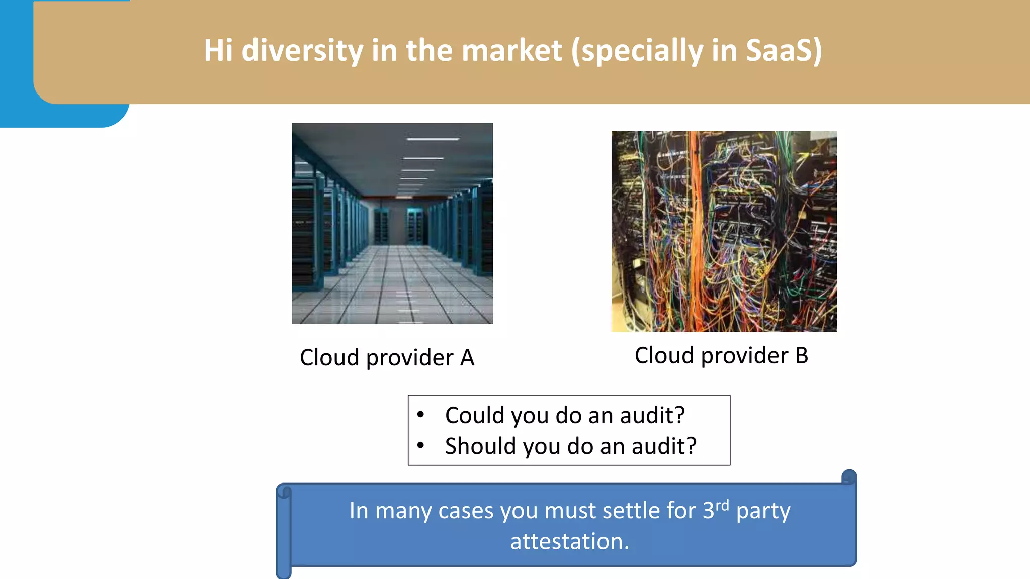 Hi diversity in the market (specially in SaaS)
• Could you do an audit?
• Should you do an audit?
In many cases you must settle for 3rd party
attestation.
Cloud provider A Cloud provider B
 