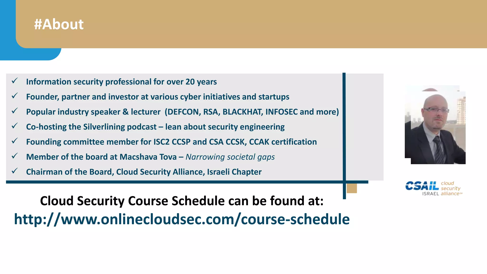 #About
 Information security professional for over 20 years
 Founder, partner and investor at various cyber initiatives and startups
 Popular industry speaker & lecturer (DEFCON, RSA, BLACKHAT, INFOSEC and more)
 Co-hosting the Silverlining podcast – lean about security engineering
 Founding committee member for ISC2 CCSP and CSA CCSK, CCAK certification
 Member of the board at Macshava Tova – Narrowing societal gaps
 Chairman of the Board, Cloud Security Alliance, Israeli Chapter
Cloud Security Course Schedule can be found at:
http://www.onlinecloudsec.com/course-schedule
 