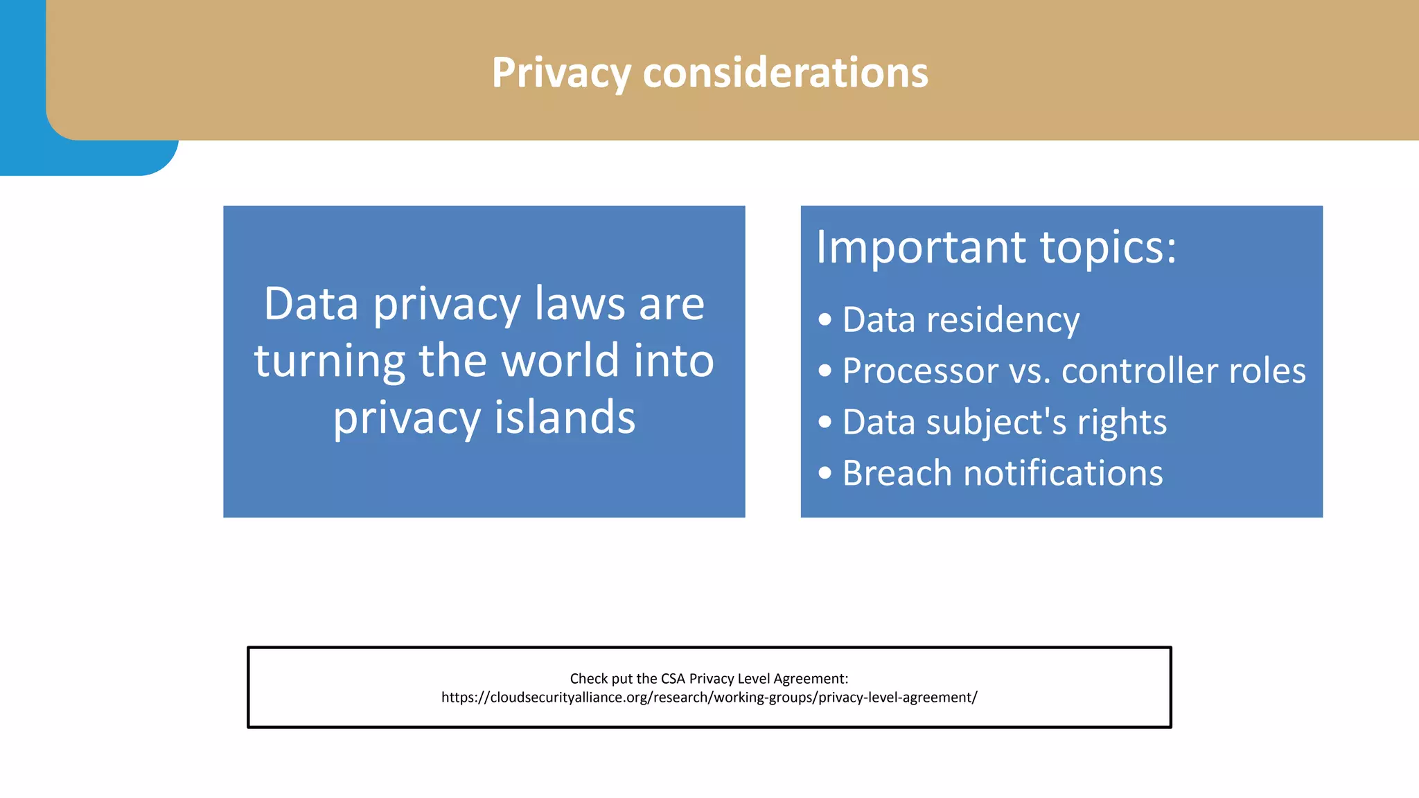 Privacy considerations
Data privacy laws are
turning the world into
privacy islands
Important topics:
• Data residency
• Processor vs. controller roles
• Data subject's rights
• Breach notifications
Check put the CSA Privacy Level Agreement:
https://cloudsecurityalliance.org/research/working-groups/privacy-level-agreement/
 