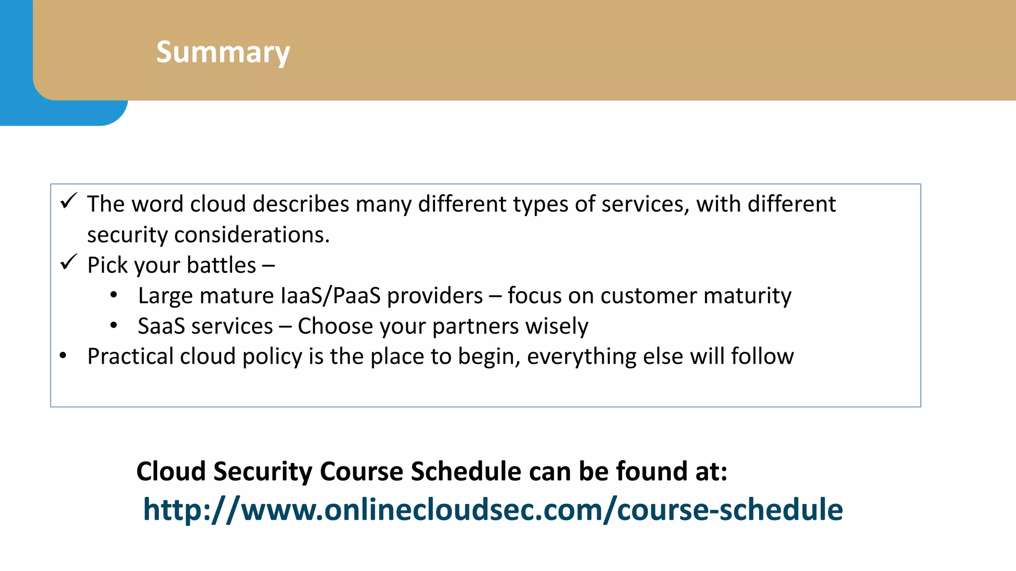 Summary
 The word cloud describes many different types of services, with different
security considerations.
 Pick your battles –
• Large mature IaaS/PaaS providers – focus on customer maturity
• SaaS services – Choose your partners wisely
• Practical cloud policy is the place to begin, everything else will follow
Cloud Security Course Schedule can be found at: ty Course
http://www.onlinecloudsec.com/course-schedule
 