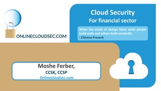 Cloud Security
For financial sector
Moshe Ferber,
CCSK, CCSP
Onlinecloudsec.com
When the winds of change blow, some people
build walls and others build windmills.
- Chinese Proverb
 