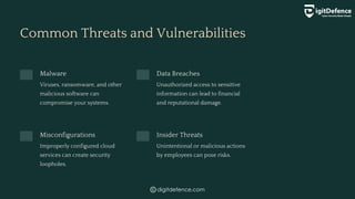 Common Threats and Vulnerabilities
Malware
Viruses, ransomware, and other
malicious software can
compromise your systems.
Data Breaches
Unauthorized access to sensitive
information can lead to financial
and reputational damage.
Misconfigurations
Improperly configured cloud
services can create security
loopholes.
Insider Threats
Unintentional or malicious actions
by employees can pose risks.
digitdefence.com
 