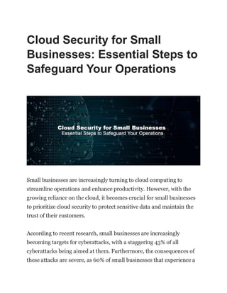 Cloud Security for Small
Businesses: Essential Steps to
Safeguard Your Operations
Small businesses are increasingly turning to cloud computing to
streamline operations and enhance productivity. However, with the
growing reliance on the cloud, it becomes crucial for small businesses
to prioritize cloud security to protect sensitive data and maintain the
trust of their customers.
According to recent research, small businesses are increasingly
becoming targets for cyberattacks, with a staggering 43% of all
cyberattacks being aimed at them. Furthermore, the consequences of
these attacks are severe, as 60% of small businesses that experience a
 