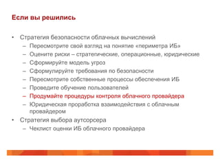 Если вы решились

• Стратегия безопасности облачных вычислений
   –   Пересмотрите свой взгляд на понятие «периметра ИБ»
   –   Оцените риски – стратегические, операционные, юридические
   –   Сформируйте модель угроз
   –   Сформулируйте требования по безопасности
   –   Пересмотрите собственные процессы обеспечения ИБ
   –   Проведите обучение пользователей
   –   Продумайте процедуры контроля облачного провайдера
   –   Юридическая проработка взаимодействия с облачным
       провайдером
• Стратегия выбора аутсорсера
   – Чеклист оценки ИБ облачного провайдера
 