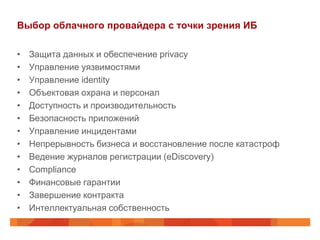 Выбор облачного провайдера с точки зрения ИБ

•   Защита данных и обеспечение privacy
•   Управление уязвимостями
•   Управление identity
•   Объектовая охрана и персонал
•   Доступность и производительность
•   Безопасность приложений
•   Управление инцидентами
•   Непрерывность бизнеса и восстановление после катастроф
•   Ведение журналов регистрации (eDiscovery)
•   Сompliance
•   Финансовые гарантии
•   Завершение контракта
•   Интеллектуальная собственность
 