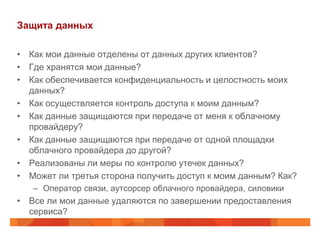 Защита данных

• Как мои данные отделены от данных других клиентов?
• Где хранятся мои данные?
• Как обеспечивается конфиденциальность и целостность моих
  данных?
• Как осуществляется контроль доступа к моим данным?
• Как данные защищаются при передаче от меня к облачному
  провайдеру?
• Как данные защищаются при передаче от одной площадки
  облачного провайдера до другой?
• Реализованы ли меры по контролю утечек данных?
• Может ли третья сторона получить доступ к моим данным? Как?
   – Оператор связи, аутсорсер облачного провайдера, силовики
• Все ли мои данные удаляются по завершении предоставления
  сервиса?
 