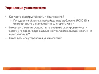 Управление уязвимостями

• Как часто сканируется сеть и приложения?
   – Попадает ли облачный провайдер под требования PCI DSS и
     ежеквартального сканирования со стороны ASV?
• Может ли заказчик осуществить внешнее сканирование сети
  облачного провайдера с целью контроля его защищенности? На
  каких условиях?
• Каков процесс устранения уязвимостей?
 