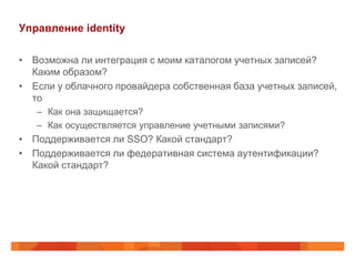 Управление identity

• Возможна ли интеграция с моим каталогом учетных записей?
  Каким образом?
• Если у облачного провайдера собственная база учетных записей,
  то
   – Как она защищается?
   – Как осуществляется управление учетными записями?
• Поддерживается ли SSO? Какой стандарт?
• Поддерживается ли федеративная система аутентификации?
  Какой стандарт?
 