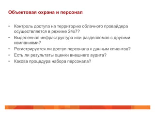 Объектовая охрана и персонал

• Контроль доступа на территорию облачного провайдера
  осуществляется в режиме 24х7?
• Выделенная инфраструктура или разделяемая с другими
  компаниями?
• Регистрируется ли доступ персонала к данным клиентов?
• Есть ли результаты оценки внешнего аудита?
• Какова процедура набора персонала?
 
