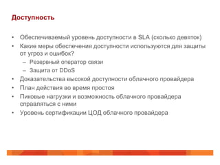 Доступность

• Обеспечиваемый уровень доступности в SLA (сколько девяток)
• Какие меры обеспечения доступности используются для защиты
  от угроз и ошибок?
   – Резервный оператор связи
   – Защита от DDoS
• Доказательства высокой доступности облачного провайдера
• План действия во время простоя
• Пиковые нагрузки и возможность облачного провайдера
  справляться с ними
• Уровень сертификации ЦОД облачного провайдера
 