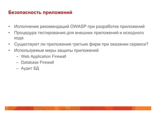 Безопасность приложений

• Исполнение рекомендаций OWASP при разработке приложений
• Процедура тестирования для внешних приложений и исходного
  кода
• Существуют ли приложения третьих фирм при оказании сервиса?
• Используемые меры защиты приложений
   – Web Application Firewall
   – Database Firewall
   – Аудит БД
 