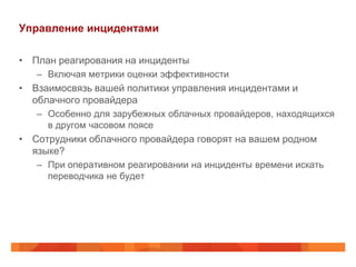Управление инцидентами

• План реагирования на инциденты
   – Включая метрики оценки эффективности
• Взаимосвязь вашей политики управления инцидентами и
  облачного провайдера
   – Особенно для зарубежных облачных провайдеров, находящихся
     в другом часовом поясе
• Сотрудники облачного провайдера говорят на вашем родном
  языке?
   – При оперативном реагировании на инциденты времени искать
     переводчика не будет
 