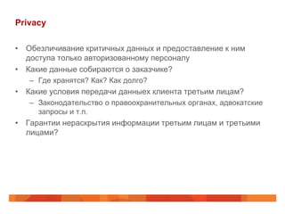 Privacy

• Обезличивание критичных данных и предоставление к ним
  доступа только авторизованному персоналу
• Какие данные собираются о заказчике?
   – Где хранятся? Как? Как долго?
• Какие условия передачи данныех клиента третьим лицам?
   – Законодательство о правоохранительных органах, адвокатские
     запросы и т.п.
• Гарантии нераскрытия информации третьим лицам и третьими
  лицами?
 