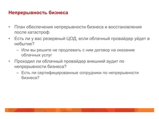 Непрерывность бизнеса

• План обеспечения непрерывности бизнеса и восстановления
  после катастроф
• Есть ли у вас резервный ЦОД, если облачный провайдер уйдет в
  небытие?
   – Или вы решите не продлевать с ним договор на оказание
     облачных услуг
• Проходил ли облачный провайдер внешний аудит по
  непрерывности бизнеса?
   – Есть ли сертифицированные сотрудники по непрерывности
     бизнеса?
 