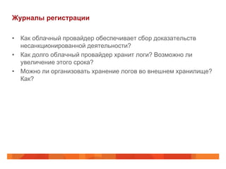 Журналы регистрации

• Как облачный провайдер обеспечивает сбор доказательств
  несанкционированной деятельности?
• Как долго облачный провайдер хранит логи? Возможно ли
  увеличение этого срока?
• Можно ли организовать хранение логов во внешнем хранилище?
  Как?
 