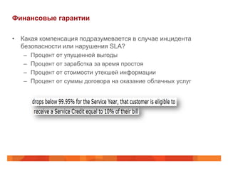 Финансовые гарантии

• Какая компенсация подразумевается в случае инцидента
  безопасности или нарушения SLA?
   –   Процент от упущенной выгоды
   –   Процент от заработка за время простоя
   –   Процент от стоимости утекшей информации
   –   Процент от суммы договора на оказание облачных услуг
 