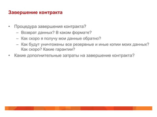 Завершение контракта

• Процедура завершения контракта?
   – Возврат данных? В каком формате?
   – Как скоро я получу мои данные обратно?
   – Как будут уничтожены все резервные и иные копии моих данных?
     Как скоро? Какие гарантии?
• Какие дополнительные затраты на завершение контракта?
 