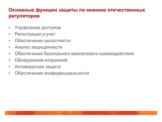 Основные функции защиты по мнению отечественных
регуляторов

•   Управление доступом
•   Регистрация и учет
•   Обеспечение целостности
•   Анализ защищенности
•   Обеспечение безопасного межсетевого взаимодействия
•   Обнаружение вторжений
•   Антивирусная защита
•   Обеспечение конфиденциальности
 