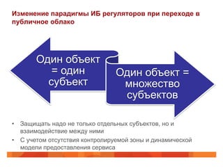 Изменение парадигмы ИБ регуляторов при переходе в
публичное облако




       Один объект
          = один                Один объект =
         субъект                 множество
                                 субъектов

• Защищать надо не только отдельных субъектов, но и
  взаимодействие между ними
• С учетом отсутствия контролируемой зоны и динамической
  модели предоставления сервиса
 
