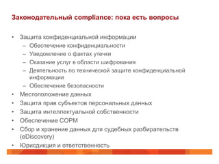 Законодательный compliance: пока есть вопросы

• Защита конфиденциальной информации
    – Обеспечение конфиденциальности
    – Уведомление о фактах утечки
    – Оказание услуг в области шифрования
    – Деятельность по технической защите конфиденциальной
      информации
    – Обеспечение безопасности
• Местоположение данных
• Защита прав субъектов персональных данных
• Защита интеллектуальной собственности
• Обеспечение СОРМ
• Сбор и хранение данных для судебных разбирательств
  (eDiscovery)
• Юрисдикция и ответственность
 