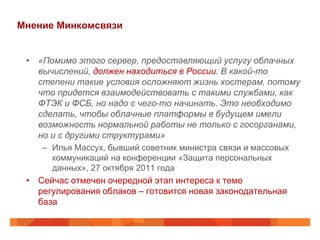 Мнение Минкомсвязи


 • «Помимо этого сервер, предоставляющий услугу облачных
   вычислений, должен находиться в России. В какой-то
   степени такие условия осложняют жизнь хостерам, потому
   что придется взаимодействовать с такими службами, как
   ФТЭК и ФСБ, но надо с чего-то начинать. Это необходимо
   сделать, чтобы облачные платформы в будущем имели
   возможность нормальной работы не только с госорганами,
   но и с другими структурами»
    – Илья Массух, бывший советник министра связи и массовых
      коммуникаций на конференции «Защита персональных
      данных», 27 октября 2011 года
 • Сейчас отмечен очередной этап интереса к теме
   регулирования облаков – готовится новая законодательная
   база
 