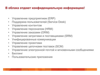 В облака отдают конфиденциальную информацию!


 •   Управление предприятием (ERP)
 •   Поддержка пользователей (Service Desk)
 •   Управление контентом
 •   Управление персоналом (HRM)
 •   Управление заказами (ORM)
 •   Управление затратами и поставщиками (SRM)
 •   Унифицированные коммуникации
 •   Управление проектами
 •   Управление цепочками поставок (SCM)
 •   Управление электронной почтой и мгновенными сообщениями
 •   Биллинг
 •   Пользовательские приложения
 