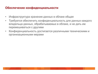 Обеспечение конфиденциальности

• Инфраструктура хранения данных в облаке общая
• Требуется обеспечить конфиденциальность для данных каждого
  владельца данных, обрабатываемых в облаке, и не дать им
  перемешиваться с другими
• Конфиденциальность достигается различными техническими и
  организационными мерами
 