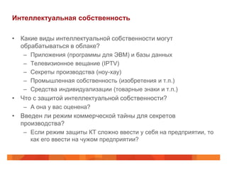Интеллектуальная собственность

• Какие виды интеллектуальной собственности могут
  обрабатываться в облаке?
   –   Приложения (программы для ЭВМ) и базы данных
   –   Телевизионное вещание (IPTV)
   –   Секреты производства (ноу-хау)
   –   Промышленная собственность (изобретения и т.п.)
   –   Средства индивидуализации (товарные знаки и т.п.)
• Что с защитой интеллектуальной собственности?
   – А она у вас оценена?
• Введен ли режим коммерческой тайны для секретов
  производства?
   – Если режим защиты КТ сложно ввести у себя на предприятии, то
     как его ввести на чужом предприятии?
 
