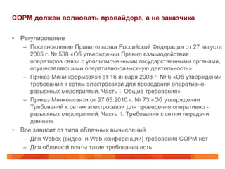 СОРМ должен волновать провайдера, а не заказчика

• Регулирование
   – Постановление Правительства Российской Федерации от 27 августа
     2005 г. № 538 «Об утверждении Правил взаимодействия
     операторов связи с уполномоченными государственными органами,
     осуществляющими оперативно-разыскную деятельность»
   – Приказ Мининформсвязи от 16 января 2008 г. № 6 «Об утверждении
     требований к сетям электросвязи для проведения оперативно-
     разыскных мероприятий. Часть I. Общие требования»
   – Приказ Минкомсвязи от 27.05.2010 г. № 73 «Об утверждении
     Требований к сетям электросвязи для проведения оперативно -
     разыскных мероприятий. Часть II. Требования к сетям передачи
     данных»
• Все зависит от типа облачных вычислений
   – Для Webex (видео- и Web-конференции) требования СОРМ нет
   – Для облачной почты такие требования есть
 