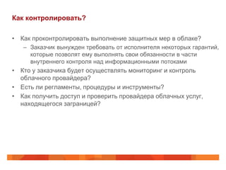 Как контролировать?

• Как проконтролировать выполнение защитных мер в облаке?
   – Заказчик вынужден требовать от исполнителя некоторых гарантий,
     которые позволят ему выполнять свои обязанности в части
     внутреннего контроля над информационными потоками
• Кто у заказчика будет осуществлять мониторинг и контроль
  облачного провайдера?
• Есть ли регламенты, процедуры и инструменты?
• Как получить доступ и проверить провайдера облачных услуг,
  находящегося заграницей?
 