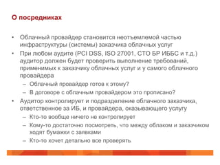 О посредниках

• Облачный провайдер становится неотъемлемой частью
  инфраструктуры (системы) заказчика облачных услуг
• При любом аудите (PCI DSS, ISO 27001, СТО БР ИББС и т.д.)
  аудитор должен будет проверить выполнение требований,
  применимых к заказчику облачных услуг и у самого облачного
  провайдера
   – Облачный провайдер готов к этому?
   – В договоре с облачным провайдером это прописано?
• Аудитор контролирует и подразделение облачного заказчика,
  ответственное за ИБ, и провайдера, оказывающего услугу
   – Кто-то вообще ничего не контролирует
   – Кому-то достаточно посмотреть, что между облаком и заказчиком
     ходят бумажки с заявками
   – Кто-то хочет детально все проверять
 