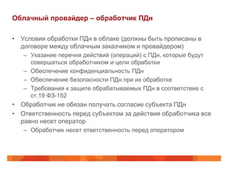 Облачный провайдер – обработчик ПДн

• Условия обработки ПДн в облаке (должны быть прописаны в
  договоре между облачным заказчиком и провайдером)
   – Указание перечня действий (операций) с ПДн, которые будут
     совершаться обработчиком и цели обработки
   – Обеспечение конфиденциальность ПДн
   – Обеспечение безопасности ПДн при их обработке
   – Требования к защите обрабатываемых ПДн в соответствие с
     ст.19 ФЗ-152
• Обработчик не обязан получать согласие субъекта ПДн
• Ответственность перед субъектом за действия обработчика все
  равно несет оператор
   – Обработчик несет ответственность перед оператором
 