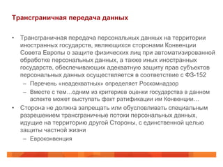 Трансграничная передача данных

• Трансграничная передача персональных данных на территории
  иностранных государств, являющихся сторонами Конвенции
  Совета Европы о защите физических лиц при автоматизированной
  обработке персональных данных, а также иных иностранных
  государств, обеспечивающих адекватную защиту прав субъектов
  персональных данных осуществляется в соответствие с ФЗ-152
   – Перечень «неадекватных» определяет Роскомнадзор
   – Вместе с тем…одним из критериев оценки государства в данном
     аспекте может выступать факт ратификации им Конвенции…
• Сторона не должна запрещать или обусловливать специальным
  разрешением трансграничные потоки персональных данных,
  идущие на территорию другой Стороны, с единственной целью
  защиты частной жизни
   – Евроконвенция
 