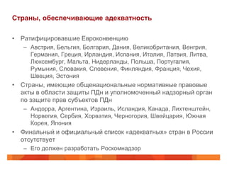 Страны, обеспечивающие адекватность

• Ратифицировавшие Евроконвенцию
   – Австрия, Бельгия, Болгария, Дания, Великобритания, Венгрия,
     Германия, Греция, Ирландия, Испания, Италия, Латвия, Литва,
     Люксембург, Мальта, Нидерланды, Польша, Португалия,
     Румыния, Словакия, Словения, Финляндия, Франция, Чехия,
     Швеция, Эстония
• Страны, имеющие общенациональные нормативные правовые
  акты в области защиты ПДн и уполномоченный надзорный орган
  по защите прав субъектов ПДн
   – Андорра, Аргентина, Израиль, Исландия, Канада, Лихтенштейн,
     Норвегия, Сербия, Хорватия, Черногория, Швейцария, Южная
     Корея, Япония
• Финальный и официальный список «адекватных» стран в России
  отсутствует
   – Его должен разработать Роскомнадзор
 