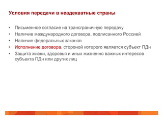Условия передачи в неадекватные страны

•   Письменное согласие на трансграничную передачу
•   Наличие международного договора, подписанного Россией
•   Наличие федеральных законов
•   Исполнение договора, стороной которого является субъект ПДн
•   Защита жизни, здоровья и иных жизненно важных интересов
    субъекта ПДн или других лиц
 