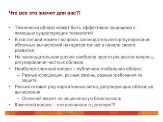 Что все это значит для вас?!

• Технически облако может быть эффективно защищено с
  помощью существующих технологий
• В настоящий момент вопросы законодательного регулирования
  облачных вычислений находятся только в начале своего
  развития
• На законодательном уровне наиболее просто решаются вопросы
  регулирования частных облаков
• Наиболее сложный вопрос – публичное глобальное облако
   – Разные юрисдикции, разные законы, разные требования по
     защите
• Россия готовит ряд нормативных актов, регулирующих облачные
  вычисления
   – Основной акцент на национальную безопасность
• Ключевой вопрос – что прописано в договоре?!
 
