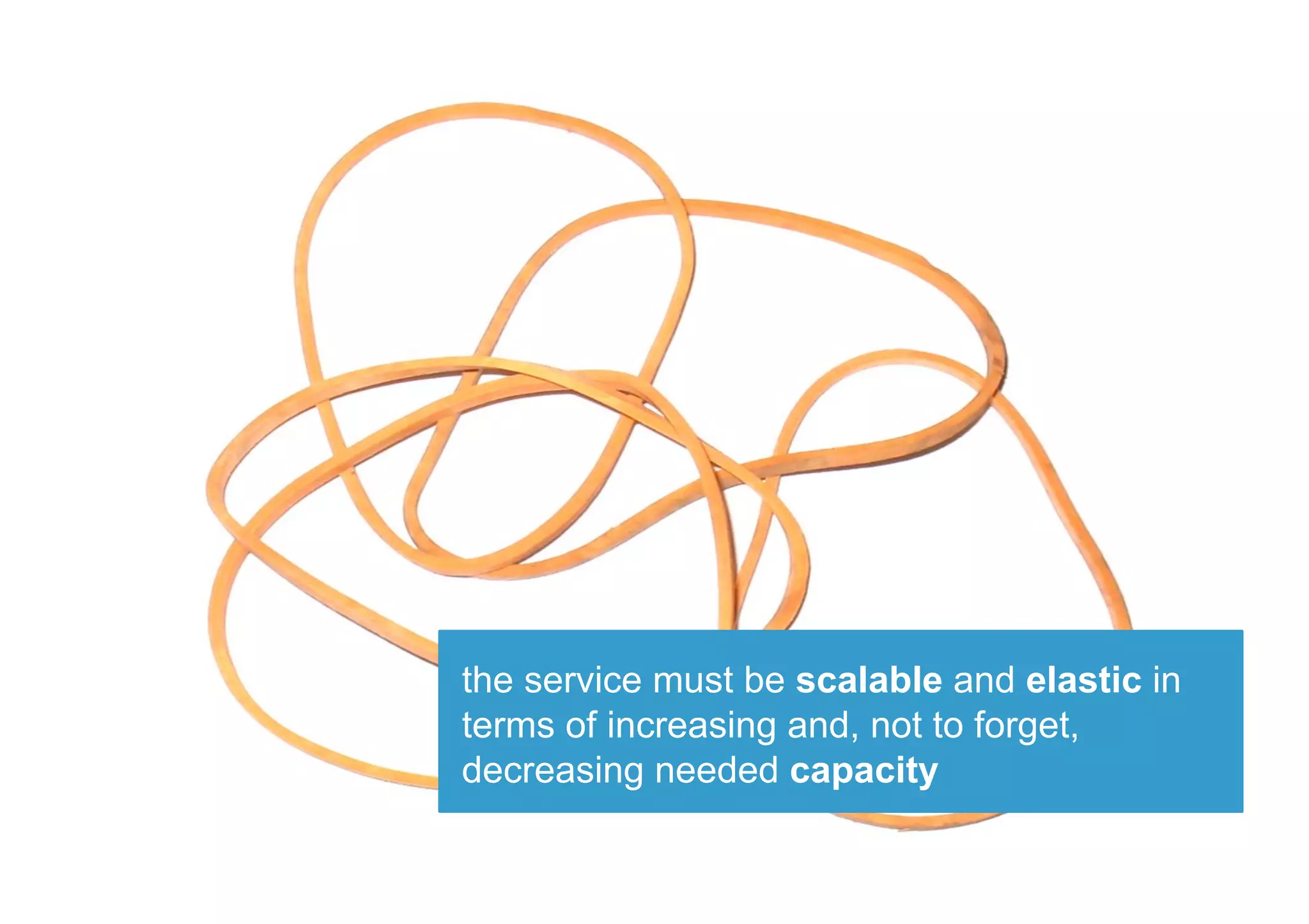 the service must be scalable and elastic in
terms of increasing and, not to forget,
decreasing needed capacity
 