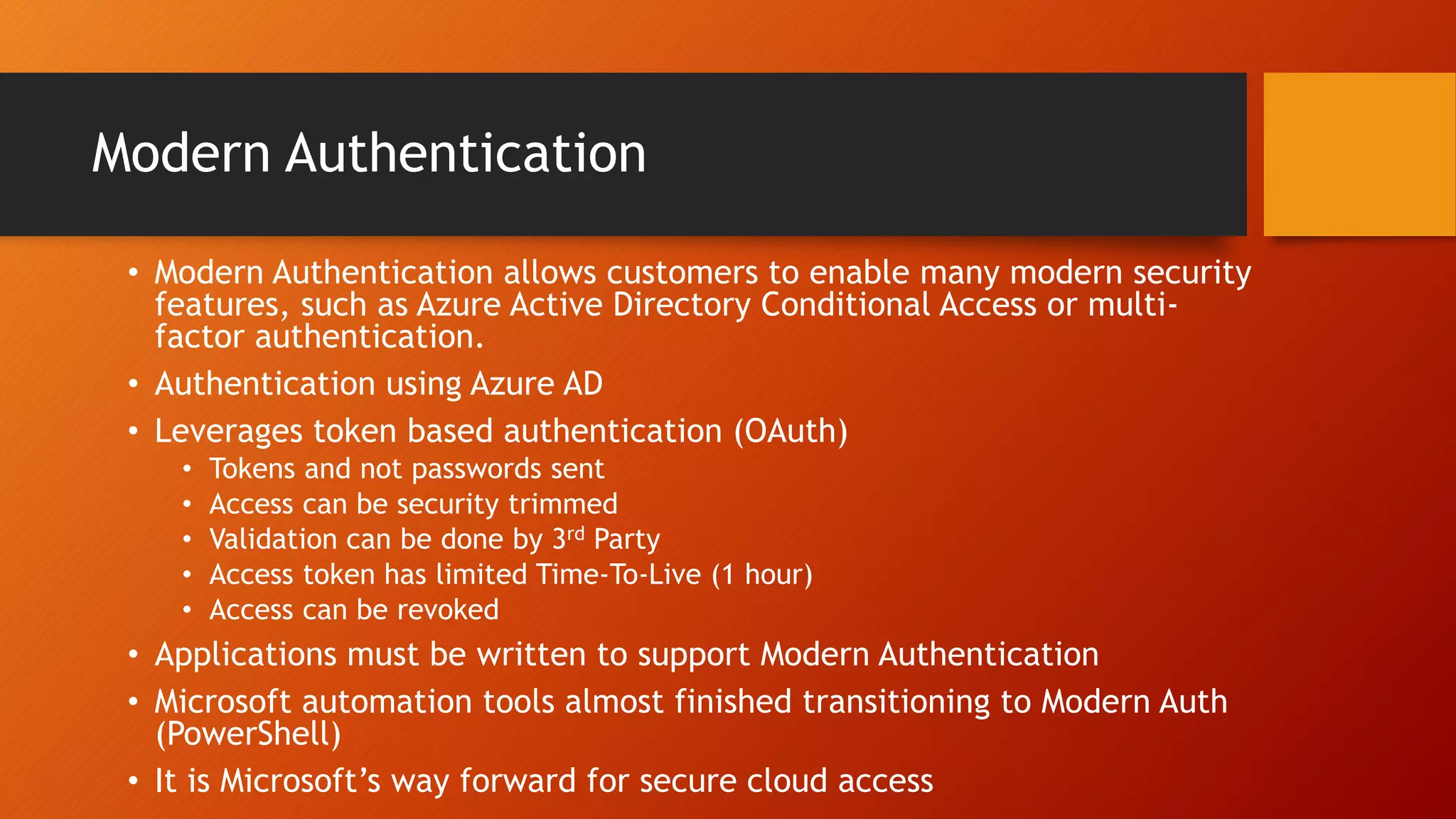 Modern Authentication
• Modern Authentication allows customers to enable many modern security
features, such as Azure Active Directory Conditional Access or multi-
factor authentication.
• Authentication using Azure AD
• Leverages token based authentication (OAuth)
• Tokens and not passwords sent
• Access can be security trimmed
• Validation can be done by 3rd Party
• Access token has limited Time-To-Live (1 hour)
• Access can be revoked
• Applications must be written to support Modern Authentication
• Microsoft automation tools almost finished transitioning to Modern Auth
(PowerShell)
• It is Microsoft’s way forward for secure cloud access
 