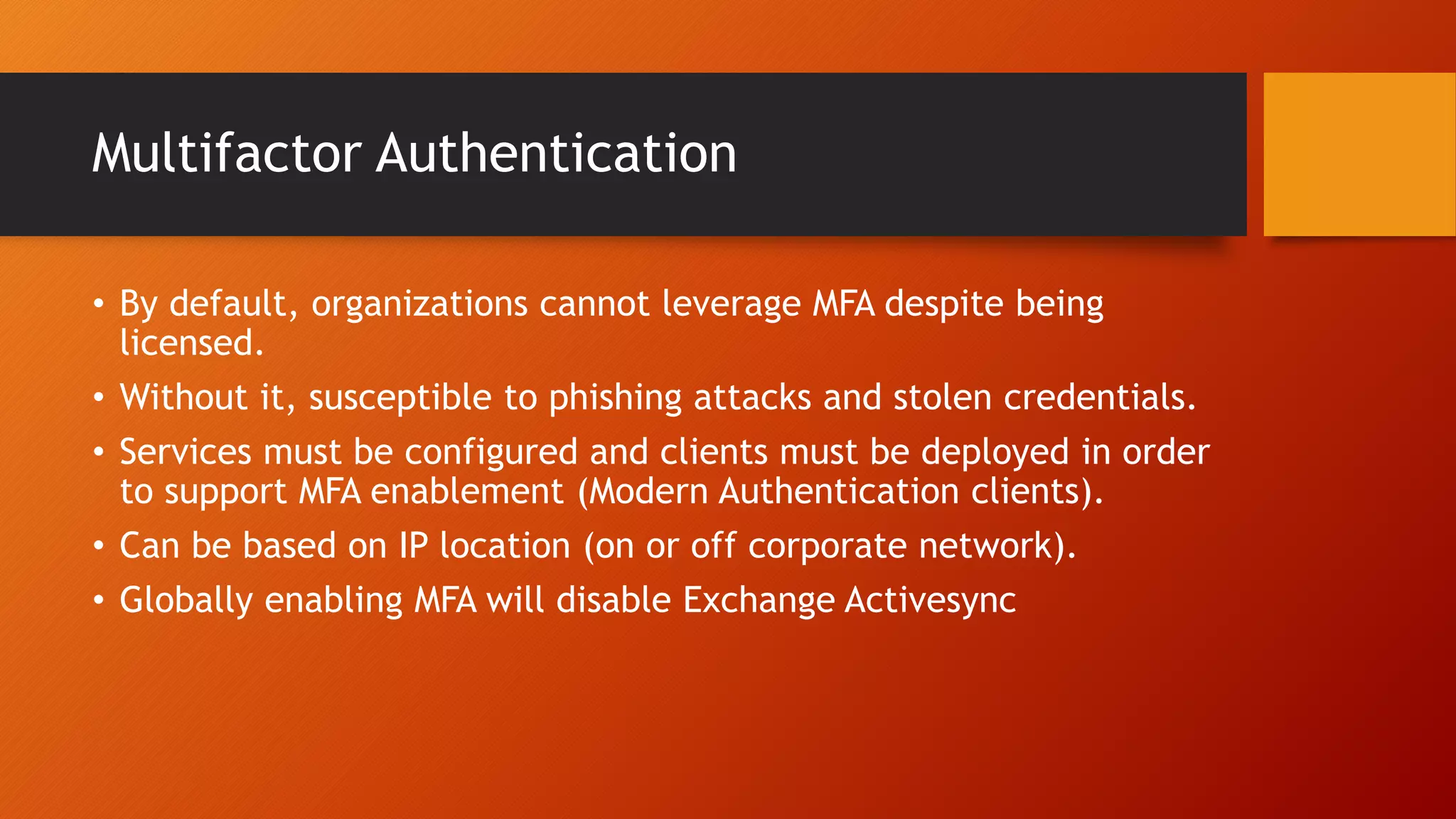 Multifactor Authentication
• By default, organizations cannot leverage MFA despite being
licensed.
• Without it, susceptible to phishing attacks and stolen credentials.
• Services must be configured and clients must be deployed in order
to support MFA enablement (Modern Authentication clients).
• Can be based on IP location (on or off corporate network).
• Globally enabling MFA will disable Exchange Activesync
 
