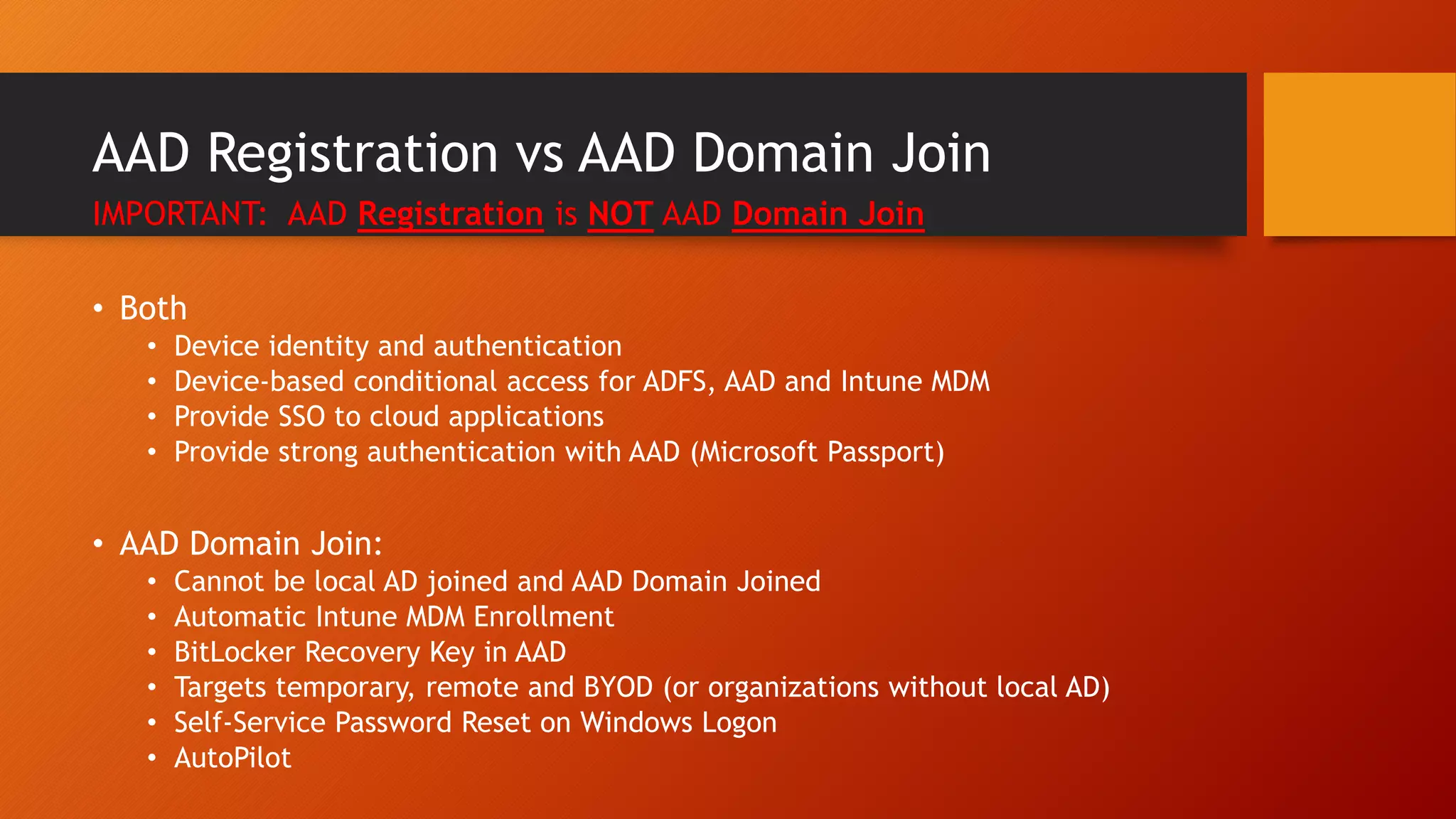 AAD Registration vs AAD Domain Join
IMPORTANT: AAD Registration is NOT AAD Domain Join
• Both
• Device identity and authentication
• Device-based conditional access for ADFS, AAD and Intune MDM
• Provide SSO to cloud applications
• Provide strong authentication with AAD (Microsoft Passport)
• AAD Domain Join:
• Cannot be local AD joined and AAD Domain Joined
• Automatic Intune MDM Enrollment
• BitLocker Recovery Key in AAD
• Targets temporary, remote and BYOD (or organizations without local AD)
• Self-Service Password Reset on Windows Logon
• AutoPilot
 