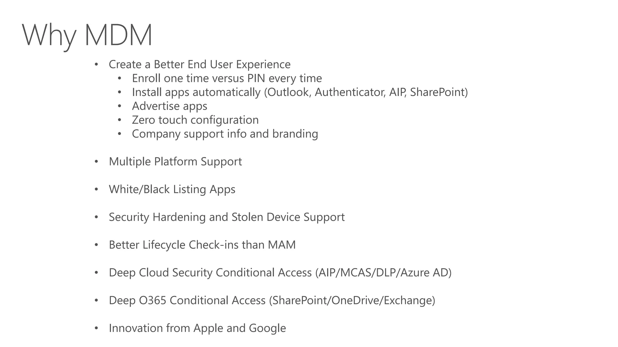 • Create a Better End User Experience
• Enroll one time versus PIN every time
• Install apps automatically (Outlook, Authenticator, AIP, SharePoint)
• Advertise apps
• Zero touch configuration
• Company support info and branding
• Multiple Platform Support
• White/Black Listing Apps
• Security Hardening and Stolen Device Support
• Better Lifecycle Check-ins than MAM
• Deep Cloud Security Conditional Access (AIP/MCAS/DLP/Azure AD)
• Deep O365 Conditional Access (SharePoint/OneDrive/Exchange)
• Innovation from Apple and Google
 