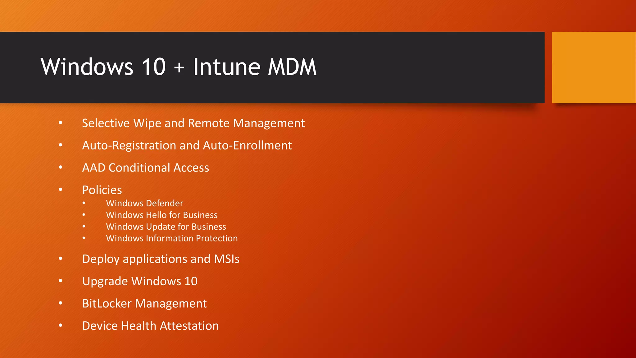 Windows 10 + Intune MDM
• Selective Wipe and Remote Management
• Auto-Registration and Auto-Enrollment
• AAD Conditional Access
• Policies
• Windows Defender
• Windows Hello for Business
• Windows Update for Business
• Windows Information Protection
• Deploy applications and MSIs
• Upgrade Windows 10
• BitLocker Management
• Device Health Attestation
 