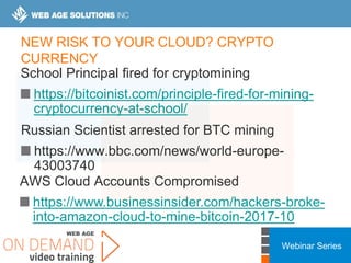 Webinar Series
NEW RISK TO YOUR CLOUD? CRYPTO
CURRENCY
School Principal fired for cryptomining
https://bitcoinist.com/principle-fired-for-mining-
cryptocurrency-at-school/
Russian Scientist arrested for BTC mining
https://www.bbc.com/news/world-europe-
43003740
AWS Cloud Accounts Compromised
https://www.businessinsider.com/hackers-broke-
into-amazon-cloud-to-mine-bitcoin-2017-10
 