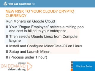 Webinar Series
NEW RISK TO YOUR CLOUD? CRYPTO
CURRENCY
Run Monero on Google Cloud
Your “Rogue Employee” selects a mining pool
and cost is billed to your enterprise.
Then selects Ubuntu Linux from Compute
Engine
Install and Configure MinerGate-Cli on Linux
Setup and Launch Miner.
(Process under 1 hour)
 